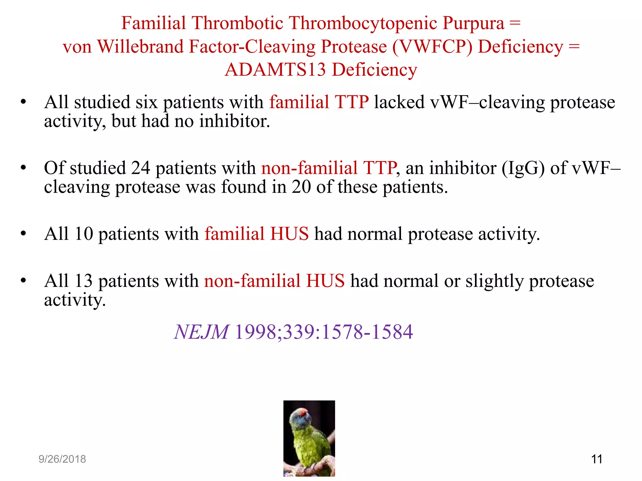 • All studied six patients with familial TTP lacked vWF–cleaving protease
activity, but had no inhibitor.
• Of studied 24 patients with non-familial TTP, an inhibitor (IgG) of vWF–
cleaving protease was found in 20 of these patients.
• All 10 patients with familial HUS had normal protease activity.
• All 13 patients with non-familial HUS had normal or slightly protease
activity.
119/26/2018
NEJM 1998;339:1578-1584
Familial Thrombotic Thrombocytopenic Purpura =
von Willebrand Factor-Cleaving Protease (VWFCP) Deficiency =
ADAMTS13 Deficiency
 