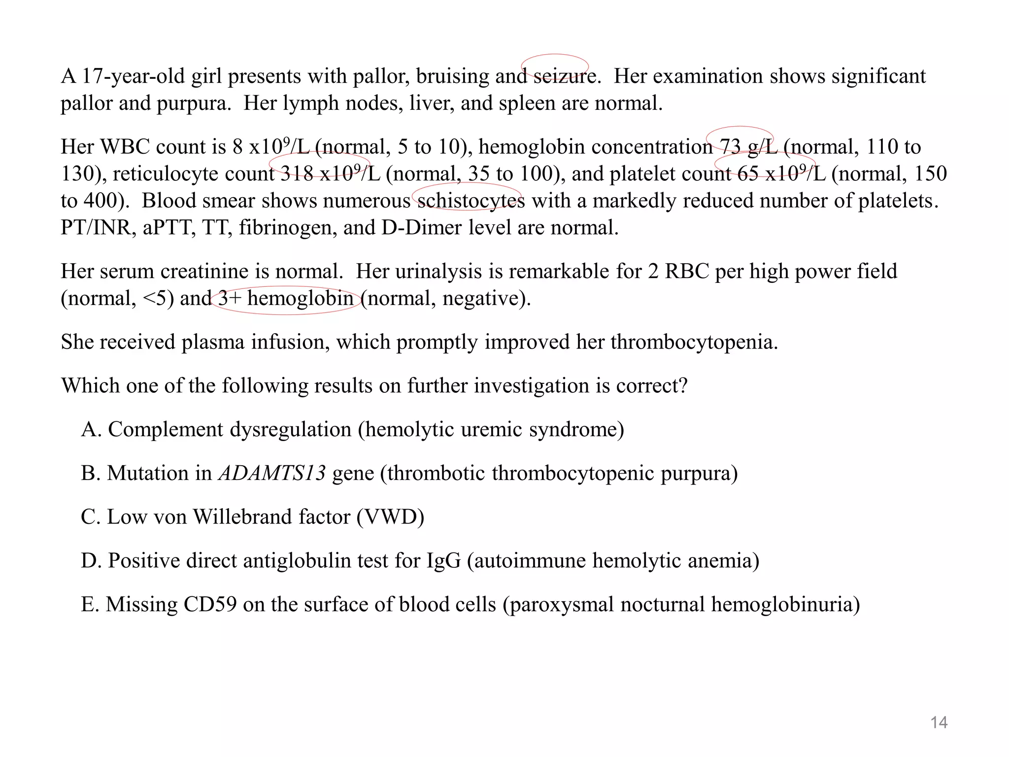 A 17-year-old girl presents with pallor, bruising and seizure. Her examination shows significant
pallor and purpura. Her lymph nodes, liver, and spleen are normal.
Her WBC count is 8 x109/L (normal, 5 to 10), hemoglobin concentration 73 g/L (normal, 110 to
130), reticulocyte count 318 x109/L (normal, 35 to 100), and platelet count 65 x109/L (normal, 150
to 400). Blood smear shows numerous schistocytes with a markedly reduced number of platelets.
PT/INR, aPTT, TT, fibrinogen, and D-Dimer level are normal.
Her serum creatinine is normal. Her urinalysis is remarkable for 2 RBC per high power field
(normal, <5) and 3+ hemoglobin (normal, negative).
She received plasma infusion, which promptly improved her thrombocytopenia.
Which one of the following results on further investigation is correct?
A. Complement dysregulation (hemolytic uremic syndrome)
B. Mutation in ADAMTS13 gene (thrombotic thrombocytopenic purpura)
C. Low von Willebrand factor (VWD)
D. Positive direct antiglobulin test for IgG (autoimmune hemolytic anemia)
E. Missing CD59 on the surface of blood cells (paroxysmal nocturnal hemoglobinuria)
14
 