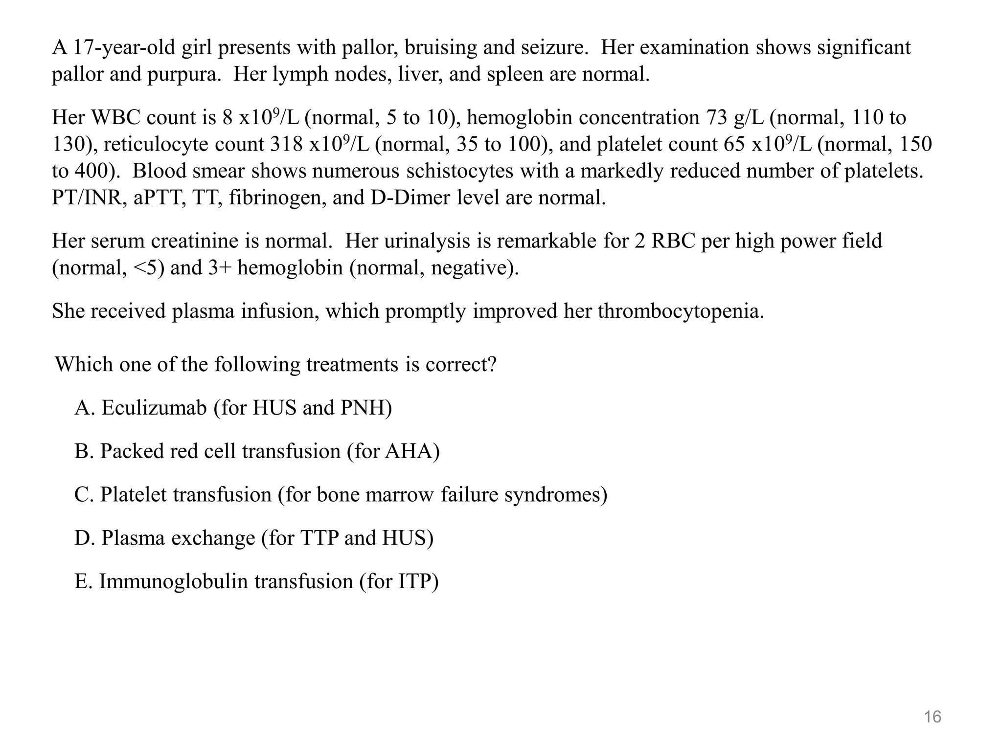 Which one of the following treatments is correct?
A. Eculizumab (for HUS and PNH)
B. Packed red cell transfusion (for AHA)
C. Platelet transfusion (for bone marrow failure syndromes)
D. Plasma exchange (for TTP and HUS)
E. Immunoglobulin transfusion (for ITP)
16
A 17-year-old girl presents with pallor, bruising and seizure. Her examination shows significant
pallor and purpura. Her lymph nodes, liver, and spleen are normal.
Her WBC count is 8 x109/L (normal, 5 to 10), hemoglobin concentration 73 g/L (normal, 110 to
130), reticulocyte count 318 x109/L (normal, 35 to 100), and platelet count 65 x109/L (normal, 150
to 400). Blood smear shows numerous schistocytes with a markedly reduced number of platelets.
PT/INR, aPTT, TT, fibrinogen, and D-Dimer level are normal.
Her serum creatinine is normal. Her urinalysis is remarkable for 2 RBC per high power field
(normal, <5) and 3+ hemoglobin (normal, negative).
She received plasma infusion, which promptly improved her thrombocytopenia.
 