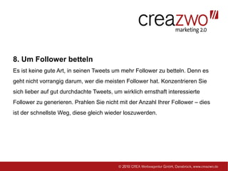 8. Um Follower betteln
Es ist keine gute Art, in seinen Tweets um mehr Follower zu betteln. Denn es
geht nicht vorrangig darum, wer die meisten Follower hat. Konzentrieren Sie
sich lieber auf gut durchdachte Tweets, um wirklich ernsthaft interessierte
Follower zu generieren. Prahlen Sie nicht mit der Anzahl Ihrer Follower – dies
ist der schnellste Weg, diese gleich wieder loszuwerden.
 