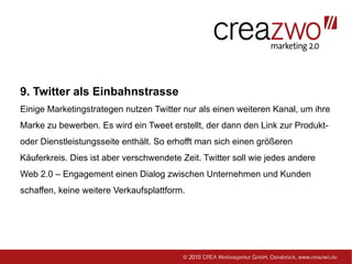9. Twitter als Einbahnstrasse
Einige Marketingstrategen nutzen Twitter nur als einen weiteren Kanal, um ihre
Marke zu bewerben. Es wird ein Tweet erstellt, der dann den Link zur Produkt-
oder Dienstleistungsseite enthält. So erhofft man sich einen größeren
Käuferkreis. Dies ist aber verschwendete Zeit. Twitter soll wie jedes andere
Web 2.0 – Engagement einen Dialog zwischen Unternehmen und Kunden
schaffen, keine weitere Verkaufsplattform.
 