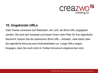 10. Ungekürzte URLs
Viele Tweets verweisen auf Webseiten, die i.d.R. als Short URL angegeben
werden. Sie sind sehr kompakt und lassen Ihnen mehr Platz für Ihre eigentliche
Nachricht. Nutzen Sie die zahlreichen Short URL – Anbieter; viele bieten über
die eigentliche Kürzung auch Aufrufstatistiken an. Lange URLs zeigen
hingegen, dass Sie noch nicht im Twitter-Universum angekommen sind.
 