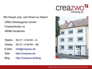 Wir freuen uns, von Ihnen zu hören!
CREA Werbeagentur GmbH
Friedhofstraße 1a
49088 Osnabrück


Telefon   05 41 / 4 04 64 – 0
Telefax   05 41 / 4 04 64 – 46
E-Mail    info@creazwo.de
Web       http://creazwo.de
Blog      http://creazwo.de/blog
 