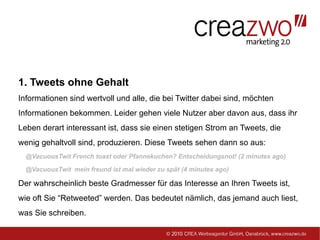 1. Tweets ohne Gehalt
Informationen sind wertvoll und alle, die bei Twitter dabei sind, möchten
Informationen bekommen. Leider gehen viele Nutzer aber davon aus, dass ihr
Leben derart interessant ist, dass sie einen stetigen Strom an Tweets, die
wenig gehaltvoll sind, produzieren. Diese Tweets sehen dann so aus:
  @VacuousTwit French toast oder Pfannekuchen? Entscheidungsnot! (2 minutes ago)

  @VacuousTwit mein freund ist mal wieder zu spät (4 minutes ago)

Der wahrscheinlich beste Gradmesser für das Interesse an Ihren Tweets ist,
wie oft Sie “Retweeted” werden. Das bedeutet nämlich, das jemand auch liest,
was Sie schreiben.
 