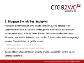 2. Bloggen Sie mit Beständigkeit!
Hier spielt die Unfähigkeit, eine private Nachricht (Direct Message) an
bestimmte Personen zu senden, die Hauptrolle. Stattdessen twittern diese
Nutzer jede Antwort in ihren Tweet Stream. Twitter änderte kürzlich diese
Prozedur, so dass die Antworten nun nur den Followern des Nutzers angezeigt
werden. Das sieht dann ungefähr so aus:
  @ReplyGuy @Nancy nein, ich denke nicht

  @ReplyGuy @BoringDude ja, nach dem Spiel

Twitter ist kein Chat. Schreiben Sie also private Nachrichten nur mit einem
vorangestelltem “d”.
 