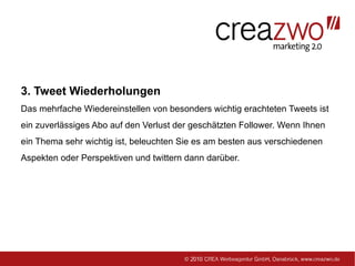 3. Tweet Wiederholungen
Das mehrfache Wiedereinstellen von besonders wichtig erachteten Tweets ist
ein zuverlässiges Abo auf den Verlust der geschätzten Follower. Wenn Ihnen
ein Thema sehr wichtig ist, beleuchten Sie es am besten aus verschiedenen
Aspekten oder Perspektiven und twittern dann darüber.
 