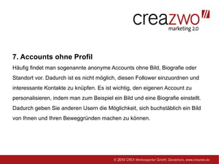7. Accounts ohne Profil
Häufig findet man sogenannte anonyme Accounts ohne Bild, Biografie oder
Standort vor. Dadurch ist es nicht möglich, diesen Follower einzuordnen und
interessante Kontakte zu knüpfen. Es ist wichtig, den eigenen Account zu
personalisieren, indem man zum Beispiel ein Bild und eine Biografie einstellt.
Dadurch geben Sie anderen Usern die Möglichkeit, sich buchstäblich ein Bild
von Ihnen und Ihren Beweggründen machen zu können.
 