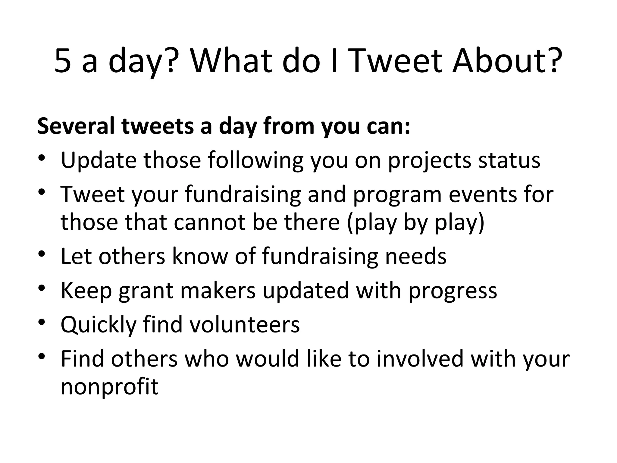 5 a day? What do I Tweet About? Several tweets a day from you can: Update those following you on projects status Tweet your fundraising and program events for those that cannot be there (play by play) Let others know of fundraising needs Keep grant makers updated with progress Quickly find volunteers Find others who would like to involved with your nonprofit 