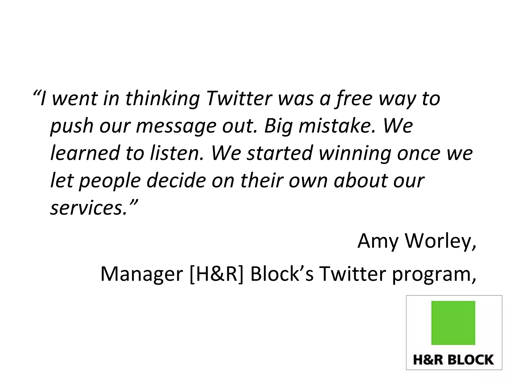 “ I went in thinking Twitter was a free way to push our message out. Big mistake. We learned to listen. We started winning once we let people decide on their own about our services.” Amy Worley,  Manager [H&R] Block’s Twitter program,  