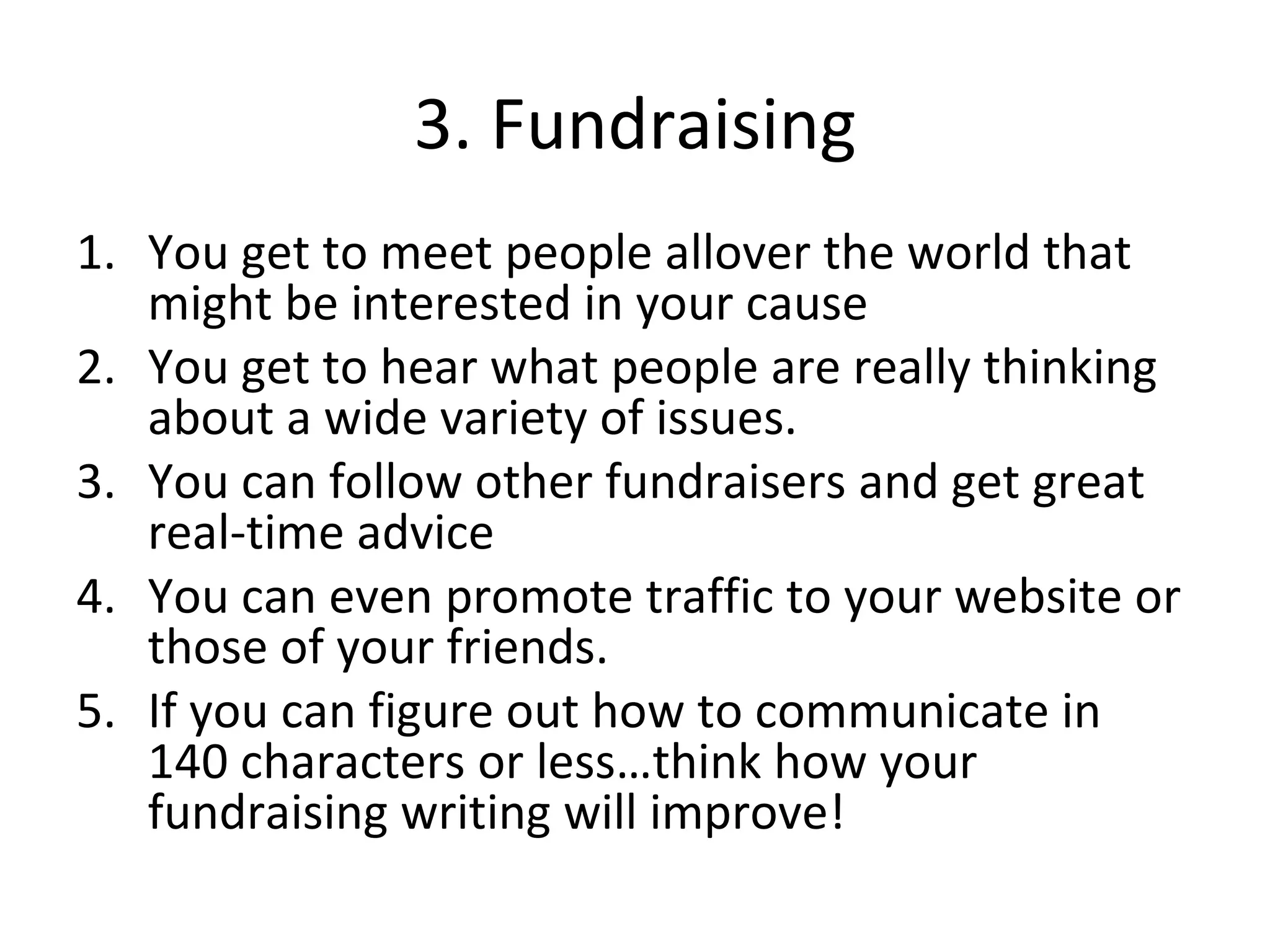 3. Fundraising You get to meet people allover the world that might be interested in your cause You get to hear what people are really thinking about a wide variety of issues. You can follow other fundraisers and get great real-time advice You can even promote traffic to your website or those of your friends. If you can figure out how to communicate in 140 characters or less…think how your fundraising writing will improve! 