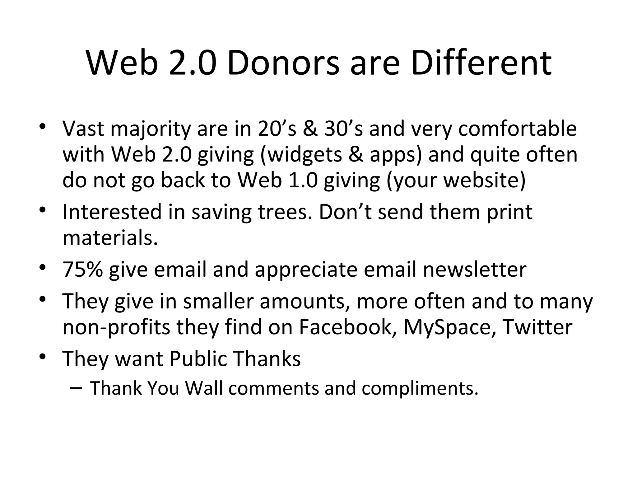 Web 2.0 Donors are Different Vast majority are in 20’s & 30’s and very comfortable with Web 2.0 giving (widgets & apps) and quite often do not go back to Web 1.0 giving (your website) Interested in saving trees. Don’t send them print materials. 75% give email and appreciate email newsletter They give in smaller amounts, more often and to many non-profits they find on Facebook, MySpace, Twitter They want Public Thanks Thank You Wall comments and compliments. 