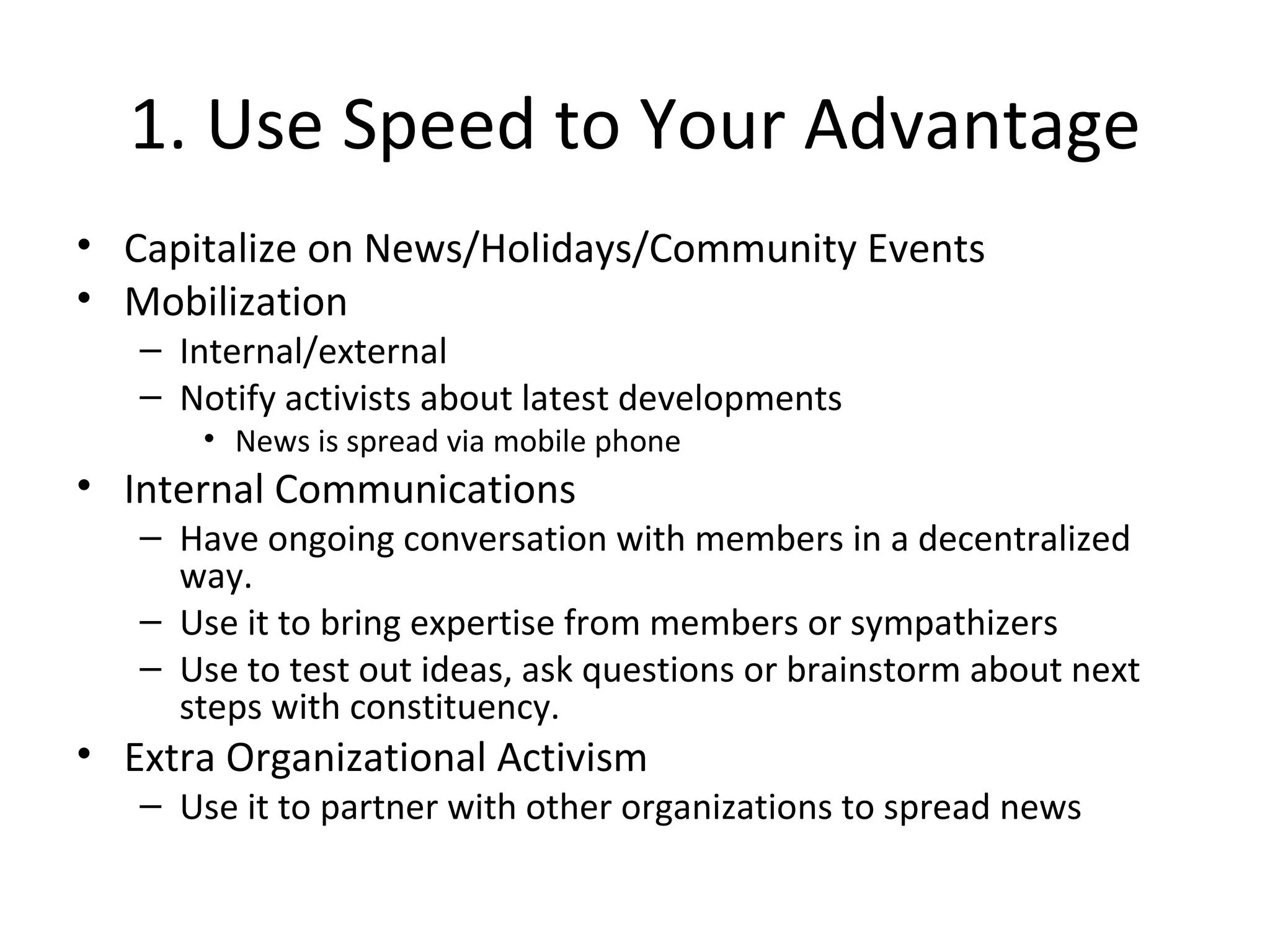 1. Use Speed to Your Advantage Capitalize on News/Holidays/Community Events Mobilization Internal/external Notify activists about latest developments News is spread via mobile phone Internal Communications Have ongoing conversation with members in a decentralized way. Use it to bring expertise from members or sympathizers Use to test out ideas, ask questions or brainstorm about next steps with constituency. Extra Organizational Activism Use it to partner with other organizations to spread news 