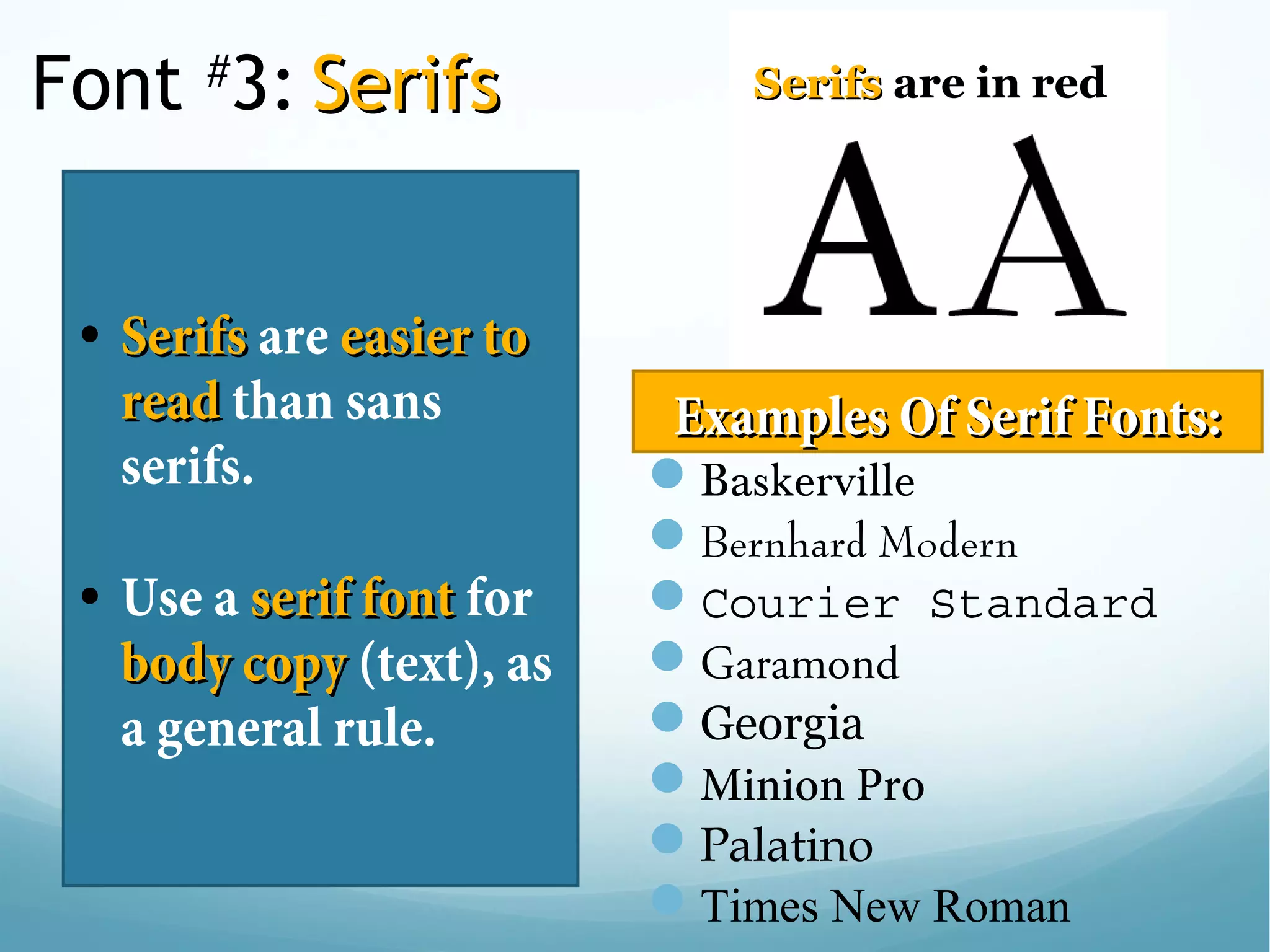 Font #
3: SerifsSerifs
• SerifsSerifs are easier toeasier to
readread than sans
serifs.
• Use a serif fontserif font for
body copybody copy (text), as
a general rule. 
SerifsSerifs are in red
Baskerville
Bernhard Modern
Courier Standard
Garamond
Georgia
Minion Pro
Palatino
Times New Roman
Examples Of Serif Fonts:Examples Of Serif Fonts:
 