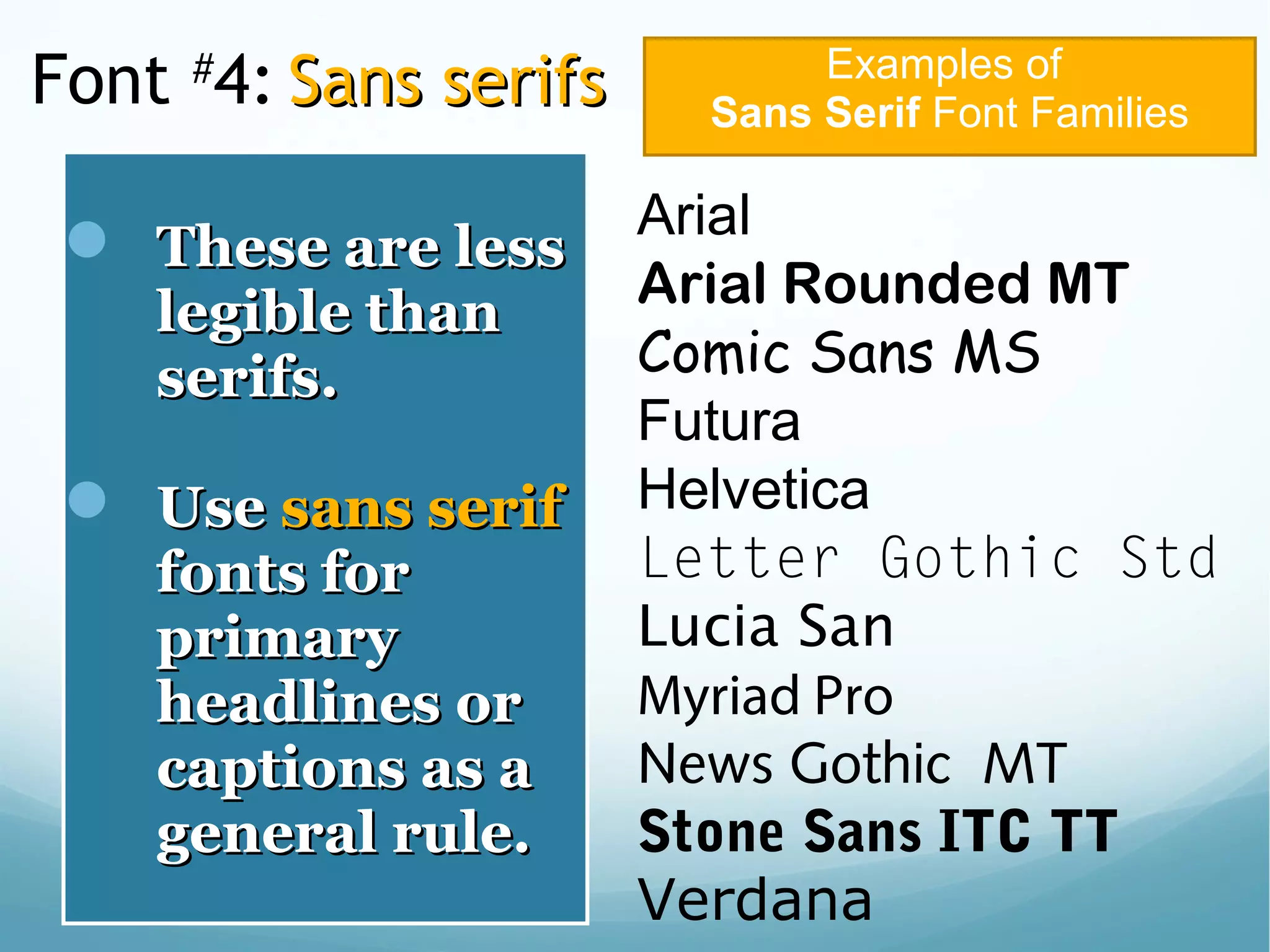 Font #
4: Sans serifsSans serifs
 These are lessThese are less
legible thanlegible than
serifs.serifs.
 UseUse sans serifsans serif
fonts forfonts for
primaryprimary
headlines orheadlines or
captions as acaptions as a
general rule.general rule.
Examples of
Sans Serif Font Families
Arial
Arial Rounded MT
Comic Sans MS
Futura
Helvetica
Letter Gothic Std
Lucia San
Myriad Pro
News Gothic MT
Stone Sans ITC TT
Verdana
 