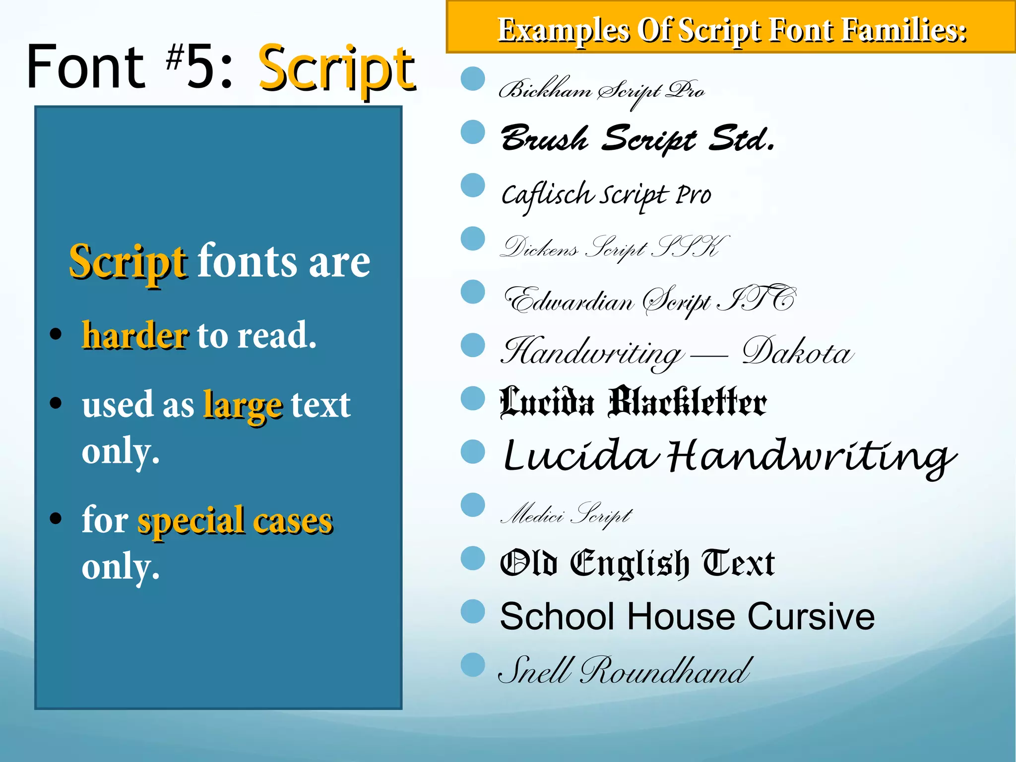 Font #
5: ScriptScript
ScriptScript fonts are
• harderharder to read.
• used as largelarge text
only.
• for special casesspecial cases
only.
Bickham Script Pro
Brush Script Std.
Caflisch Script Pro
Dickens Script SSK
Edwardian Script ITC
Handwriting — Dakota
Lucida Blackletter
Lucida Handwriting
Medici Script
Old English Text
School House Cursive
Snell Roundhand
Examples Of Script Font Families:Examples Of Script Font Families:
 