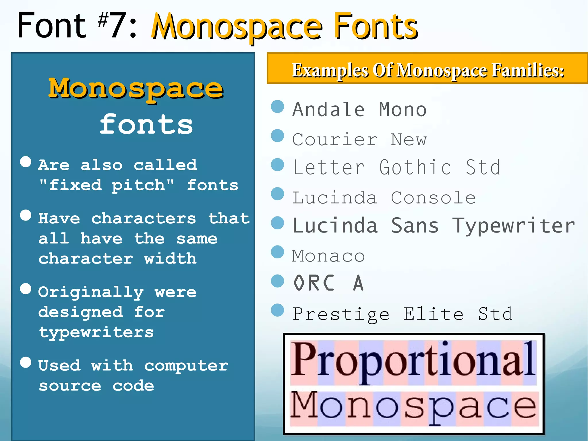 Font #
7: Monospace FontsMonospace Fonts
MonospaceMonospace
fonts
Are also called
"fixed pitch" fonts
Have characters that
all have the same
character width
Originally were
designed for
typewriters
Used with computer
source code
Andale Mono
Courier New
Letter Gothic Std
Lucinda Console
Lucinda Sans Typewriter
Monaco
ORC A
Prestige Elite Std
Examples Of Monospace Families:Examples Of Monospace Families:
 