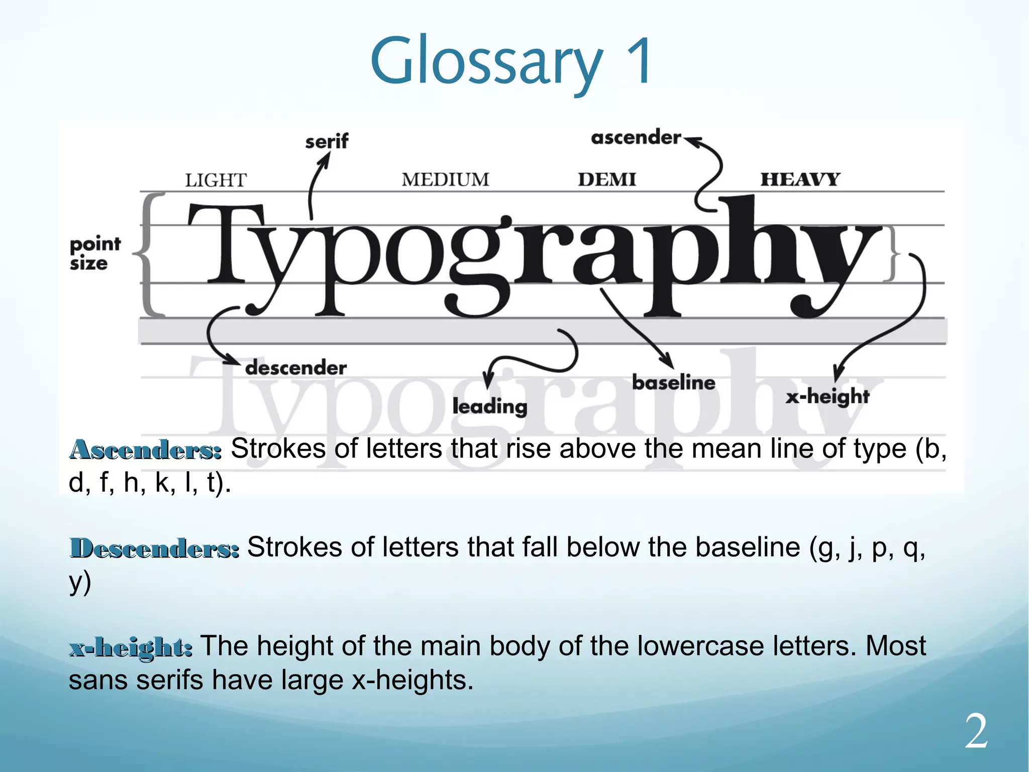 Glossary 1
Ascenders:Ascenders: Strokes of letters that rise above the mean line of type (b,
d, f, h, k, l, t).
Descenders:Descenders: Strokes of letters that fall below the baseline (g, j, p, q,
y)
x-height:x-height: The height of the main body of the lowercase letters. Most
sans serifs have large x-heights.
2
 