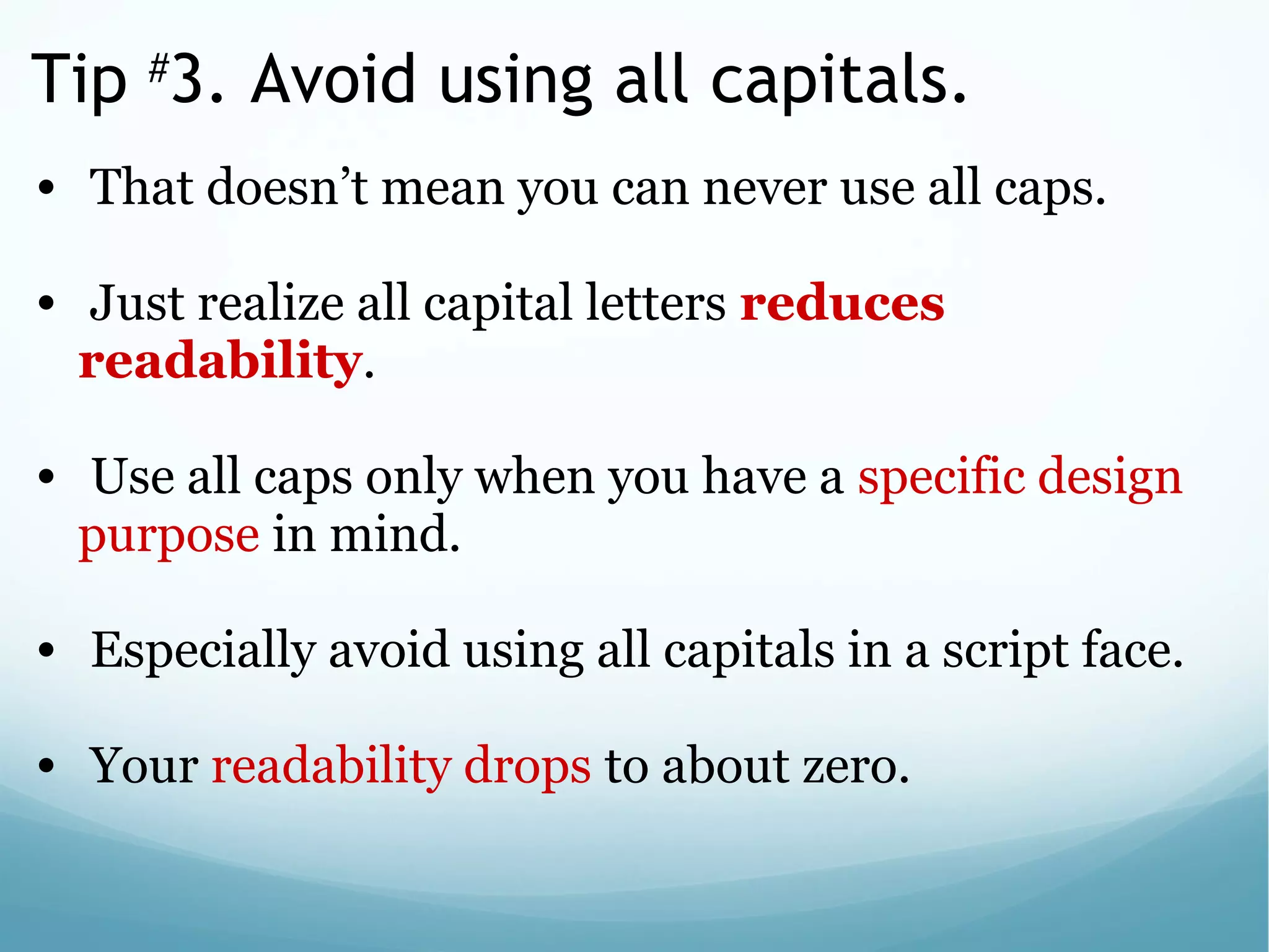 Tip #
3. Avoid using all capitals.
•  That doesn’t mean you can never use all caps. 
 
•  Just realize all capital letters reduces
readability. 
 
•  Use all caps only when you have a specific design 
purpose in mind.
 
•  Especially avoid using all capitals in a script face. 
 
•  Your readability drops to about zero.
 