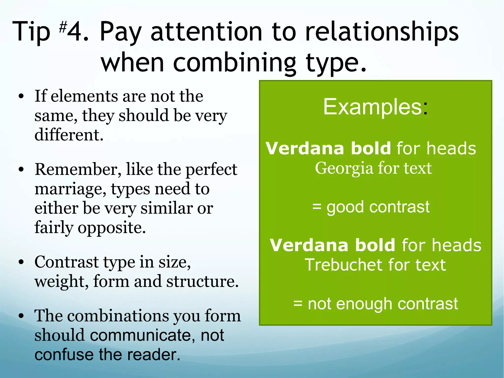 Tip #
4. Pay attention to relationships
when combining type.
• If elements are not the
same, they should be very
different.
• Remember, like the perfect
marriage, types need to
either be very similar or
fairly opposite.
• Contrast type in size,
weight, form and structure.
• The combinations you form
should communicate, not
confuse the reader.
Examples:
Verdana bold for heads
Georgia for text
= good contrast
Verdana bold for heads
Trebuchet for text
 
= not enough contrast
 