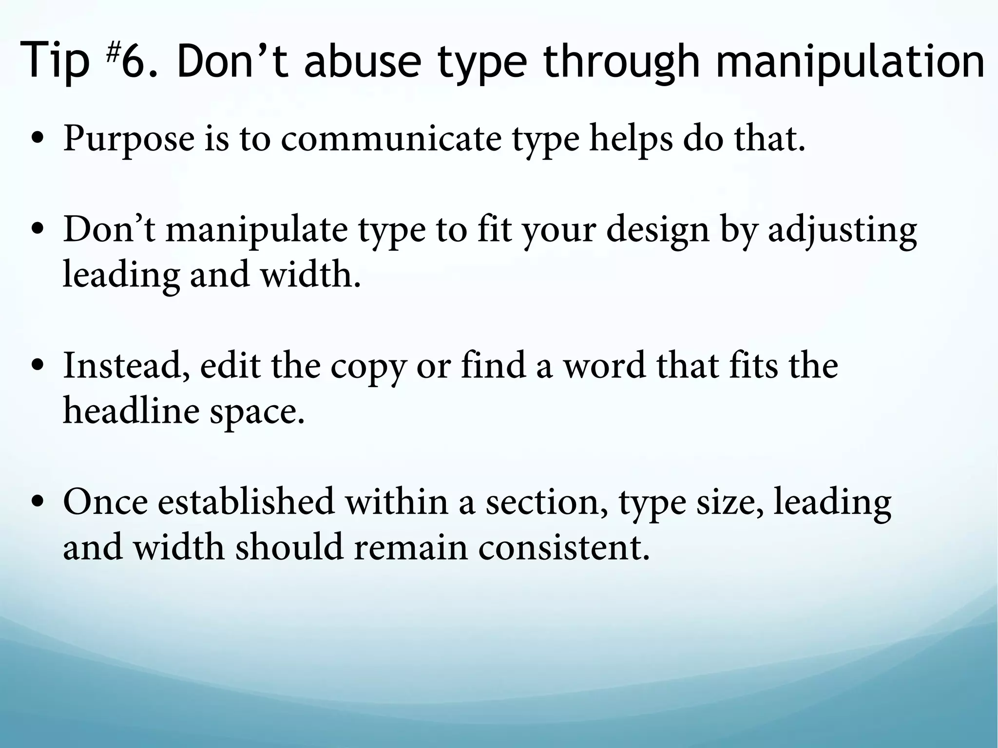 Tip #
6. Don’t abuse type through manipulation
• Purpose is to communicate type helps do that. 
 
• Don’t manipulate type to fit your design by adjusting
leading and width.  
 
• Instead, edit the copy or find a word that fits the
headline space.
 
• Once established within a section, type size, leading
and width should remain consistent.
 