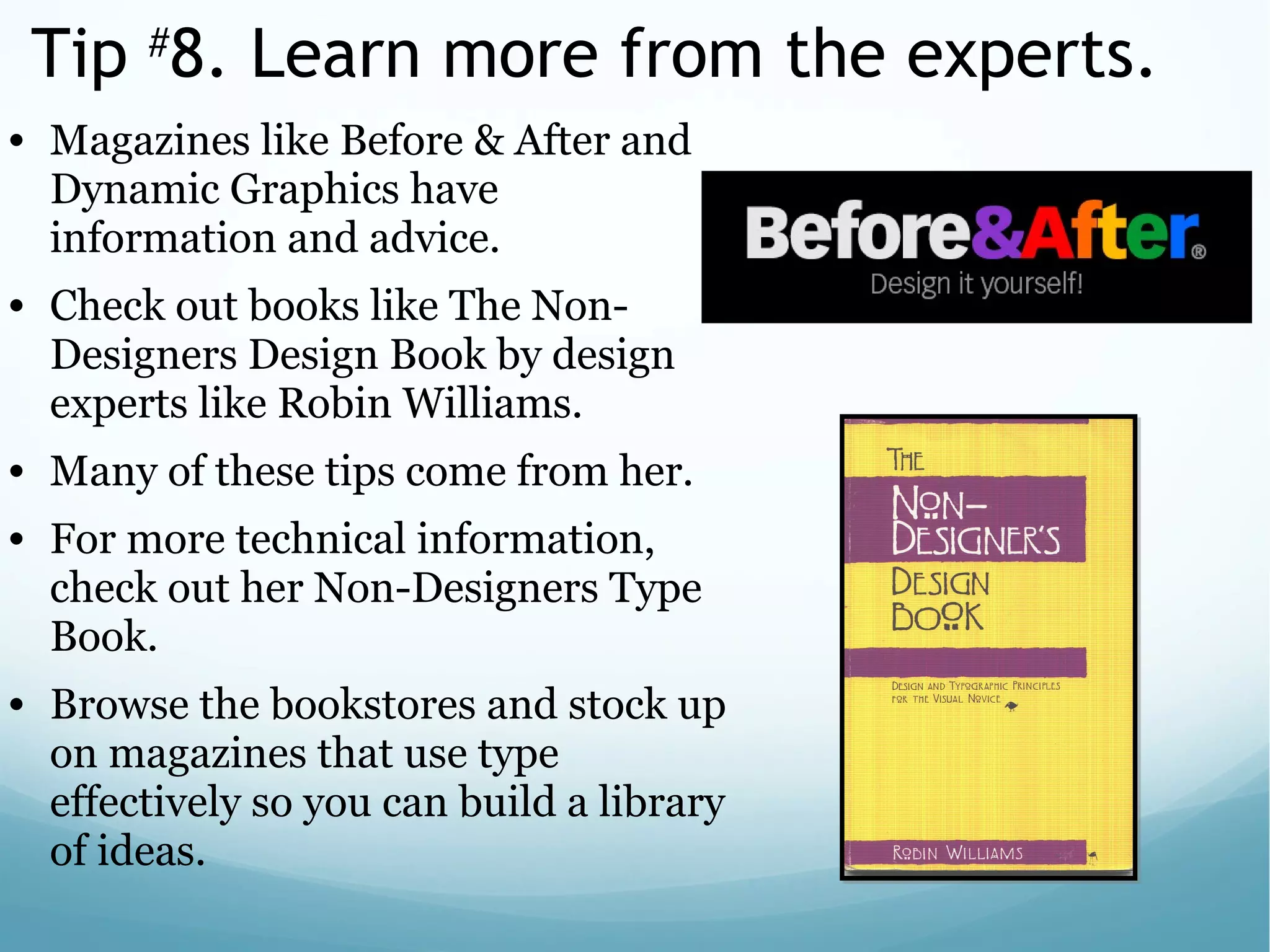 Tip #
8. Learn more from the experts.
• Magazines like Before & After and
Dynamic Graphics have
information and advice.
• Check out books like The Non-
Designers Design Book by design
experts like Robin Williams.
• Many of these tips come from her.
• For more technical information,
check out her Non-Designers Type
Book.
• Browse the bookstores and stock up
on magazines that use type
effectively so you can build a library
of ideas.
 