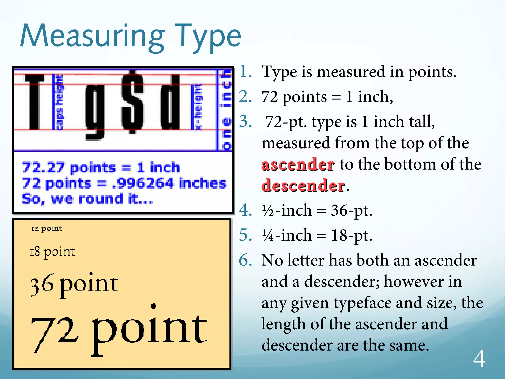 Measuring Type
1. Type is measured in points.
2. 72 points = 1 inch,
3. 72-pt. type is 1 inch tall,
measured from the top of the
ascenderascender to the bottom of the
descenderdescender.
4. ½-inch = 36-pt.
5. ¼-inch = 18-pt.
6. No letter has both an ascender
and a descender; however in
any given typeface and size, the
length of the ascender and
descender are the same.
4
 
