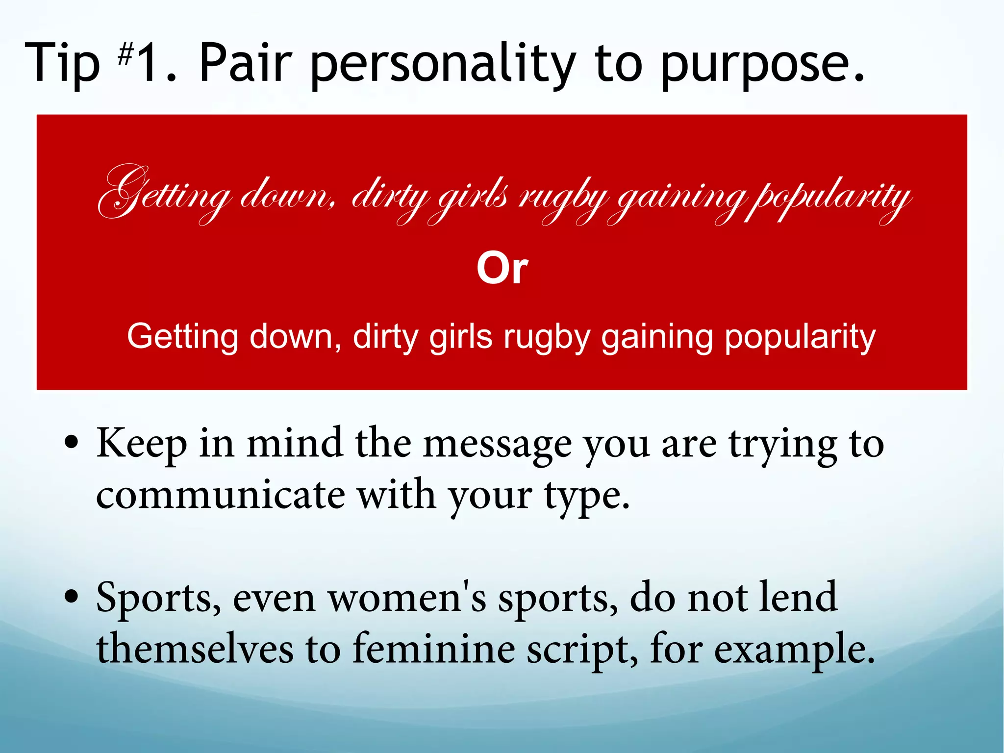 Tip #
1. Pair personality to purpose.
• Keep in mind the message you are trying to
communicate with your type.
 
• Sports, even women's sports, do not lend
themselves to feminine script, for example.
Getting down, dirty girls rugby gaining popularity
Or
Getting down, dirty girls rugby gaining popularity
 