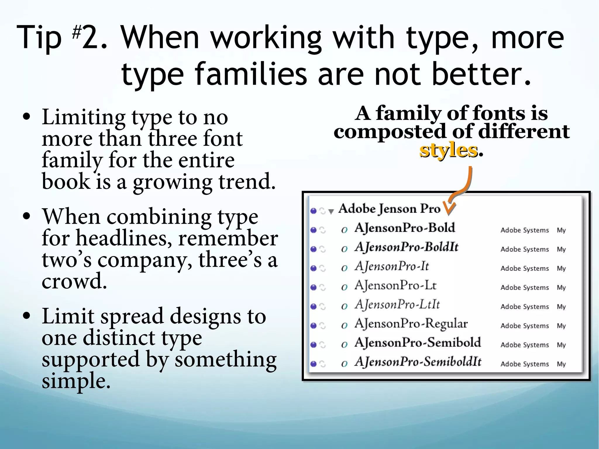 Tip #
2. When working with type, more
type families are not better.
• Limiting type to no
more than three font
family for the entire
book is a growing trend. 
• When combining type
for headlines, remember
two’s company, three’s a
crowd. 
• Limit spread designs to
one distinct type
supported by something
simple.
A family of fonts is
composted of different
stylesstyles.
 