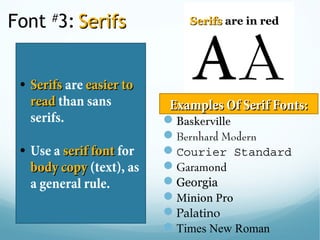 Font #
3: SerifsSerifs
• SerifsSerifs are easier toeasier to
readread than sans
serifs.
• Use a serif fontserif font for
body copybody copy (text), as
a general rule. 
SerifsSerifs are in red
Baskerville
Bernhard Modern
Courier Standard
Garamond
Georgia
Minion Pro
Palatino
Times New Roman
Examples Of Serif Fonts:Examples Of Serif Fonts:
 