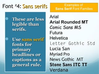 Font #
4: Sans serifsSans serifs
 These are lessThese are less
legible thanlegible than
serifs.serifs.
 UseUse sans serifsans serif
fonts forfonts for
primaryprimary
headlines orheadlines or
captions as acaptions as a
general rule.general rule.
Examples of
Sans Serif Font Families
Arial
Arial Rounded MT
Comic Sans MS
Futura
Helvetica
Letter Gothic Std
Lucia San
Myriad Pro
News Gothic MT
Stone Sans ITC TT
Verdana
 