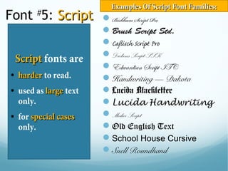 Font #
5: ScriptScript
ScriptScript fonts are
• harderharder to read.
• used as largelarge text
only.
• for special casesspecial cases
only.
Bickham Script Pro
Brush Script Std.
Caflisch Script Pro
Dickens Script SSK
Edwardian Script ITC
Handwriting — Dakota
Lucida Blackletter
Lucida Handwriting
Medici Script
Old English Text
School House Cursive
Snell Roundhand
Examples Of Script Font Families:Examples Of Script Font Families:
 