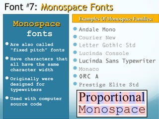 Font #
7: Monospace FontsMonospace Fonts
MonospaceMonospace
fonts
Are also called
"fixed pitch" fonts
Have characters that
all have the same
character width
Originally were
designed for
typewriters
Used with computer
source code
Andale Mono
Courier New
Letter Gothic Std
Lucinda Console
Lucinda Sans Typewriter
Monaco
ORC A
Prestige Elite Std
Examples Of Monospace Families:Examples Of Monospace Families:
 