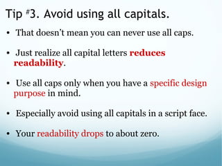 Tip #
3. Avoid using all capitals.
•  That doesn’t mean you can never use all caps. 
 
•  Just realize all capital letters reduces
readability. 
 
•  Use all caps only when you have a specific design 
purpose in mind.
 
•  Especially avoid using all capitals in a script face. 
 
•  Your readability drops to about zero.
 