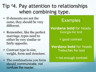 Tip #
4. Pay attention to relationships
when combining type.
• If elements are not the
same, they should be very
different.
• Remember, like the perfect
marriage, types need to
either be very similar or
fairly opposite.
• Contrast type in size,
weight, form and structure.
• The combinations you form
should communicate, not
confuse the reader.
Examples:
Verdana bold for heads
Georgia for text
= good contrast
Verdana bold for heads
Trebuchet for text
 
= not enough contrast
 