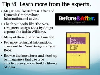 Tip #
8. Learn more from the experts.
• Magazines like Before & After and
Dynamic Graphics have
information and advice.
• Check out books like The Non-
Designers Design Book by design
experts like Robin Williams.
• Many of these tips come from her.
• For more technical information,
check out her Non-Designers Type
Book.
• Browse the bookstores and stock up
on magazines that use type
effectively so you can build a library
of ideas.
 