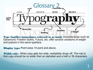 Glossary 2
Type families (sometimes referred to as font):Type families (sometimes referred to as font): Versatile faces such as
Garamond, Franklin Gothic, Futura, etc. offer several variations of weight
and posture in the same typeface.
Display type:Display type: Point sizes 14 point and above.
Width rule:Width rule: When copy gets too wide, readability drops off. The rule is
that copy should be no wider than an alphabet and a half or 39 characters.
3
 