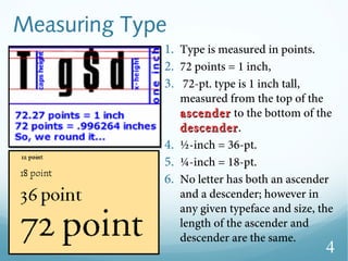 Measuring Type
1. Type is measured in points.
2. 72 points = 1 inch,
3. 72-pt. type is 1 inch tall,
measured from the top of the
ascenderascender to the bottom of the
descenderdescender.
4. ½-inch = 36-pt.
5. ¼-inch = 18-pt.
6. No letter has both an ascender
and a descender; however in
any given typeface and size, the
length of the ascender and
descender are the same.
4
 