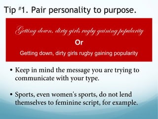 Tip #
1. Pair personality to purpose.
• Keep in mind the message you are trying to
communicate with your type.
 
• Sports, even women's sports, do not lend
themselves to feminine script, for example.
Getting down, dirty girls rugby gaining popularity
Or
Getting down, dirty girls rugby gaining popularity
 