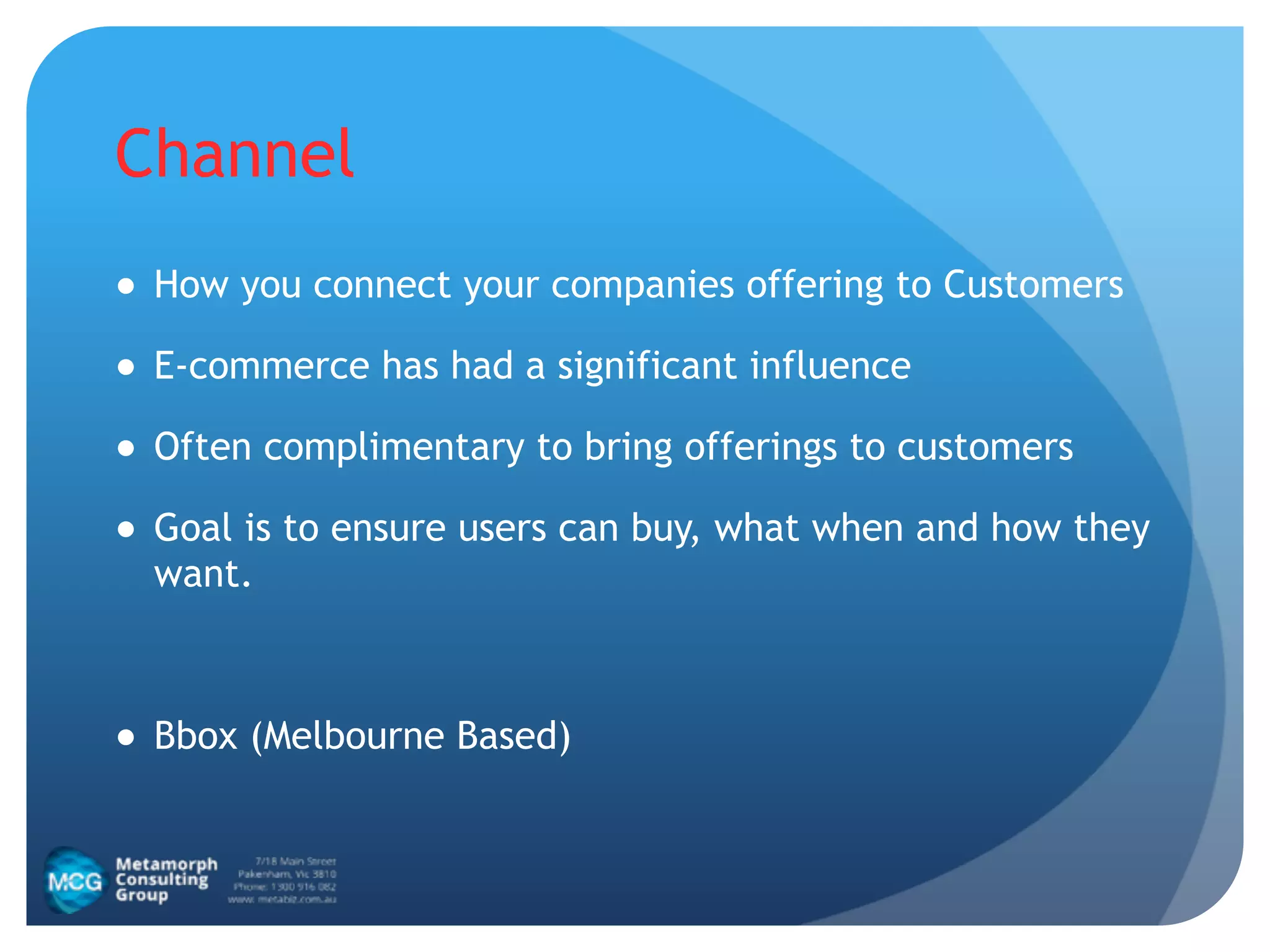 Channel
● How you connect your companies offering to Customers
● E-commerce has had a significant influence
● Often complimentary to bring offerings to customers
● Goal is to ensure users can buy, what when and how they
want.
!
● Bbox (Melbourne Based)
 