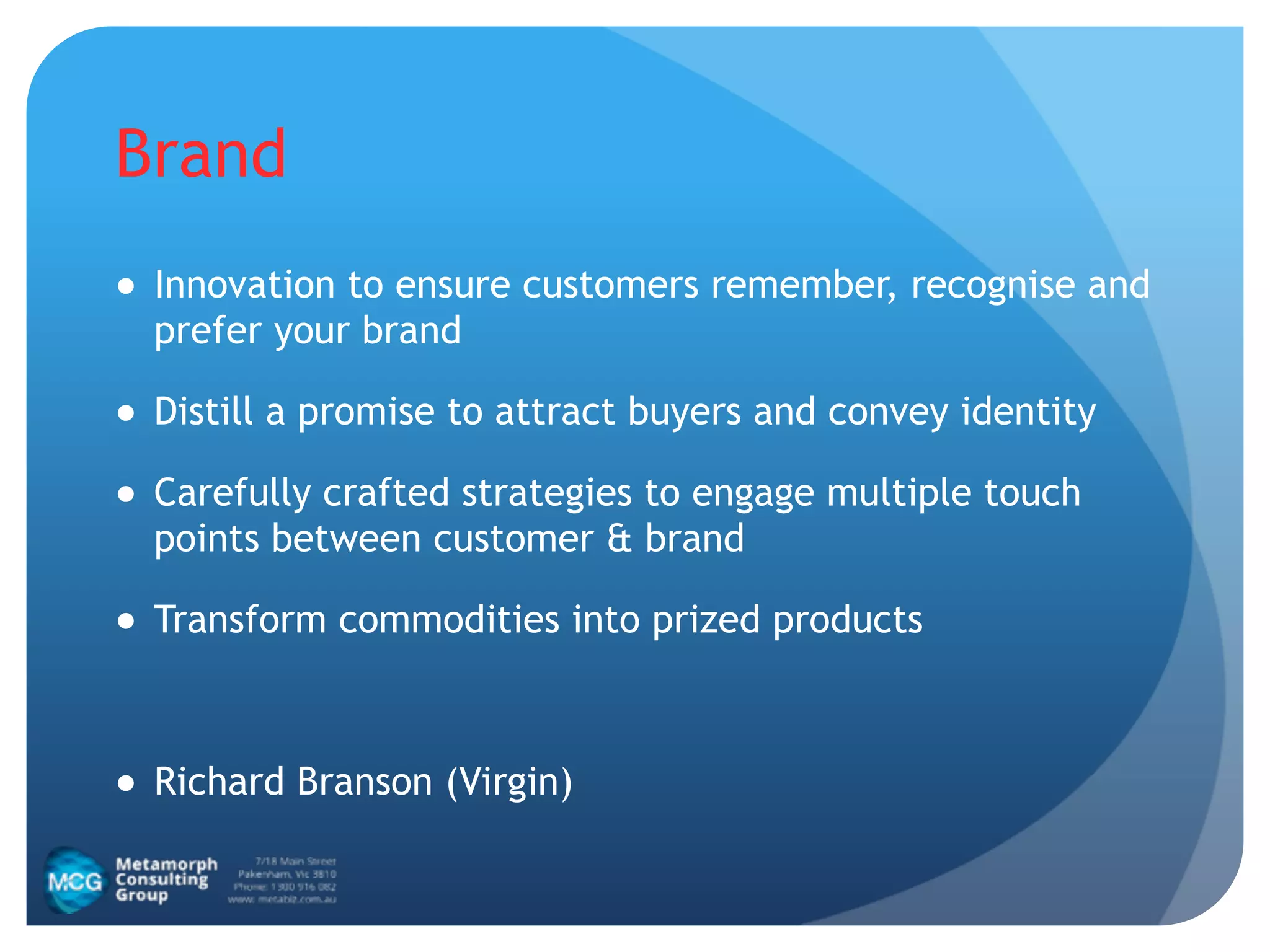 Brand
● Innovation to ensure customers remember, recognise and
prefer your brand
● Distill a promise to attract buyers and convey identity
● Carefully crafted strategies to engage multiple touch
points between customer & brand
● Transform commodities into prized products
!
● Richard Branson (Virgin)
 