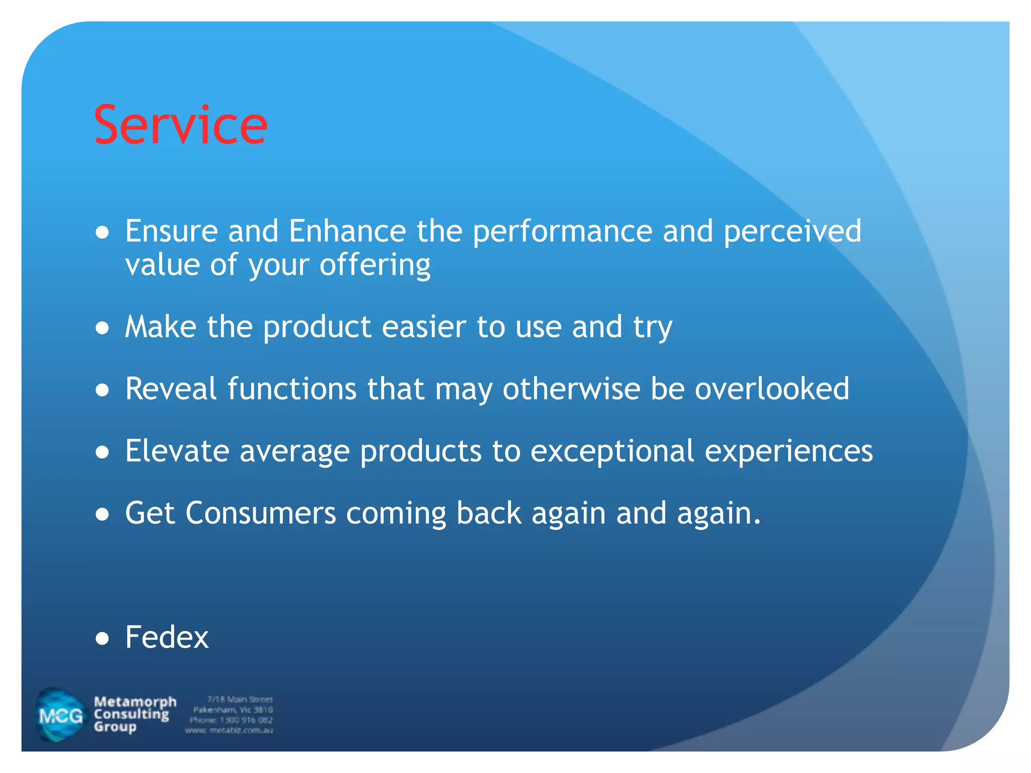 Service
● Ensure and Enhance the performance and perceived
value of your offering
● Make the product easier to use and try
● Reveal functions that may otherwise be overlooked
● Elevate average products to exceptional experiences
● Get Consumers coming back again and again.
!
● Fedex
 