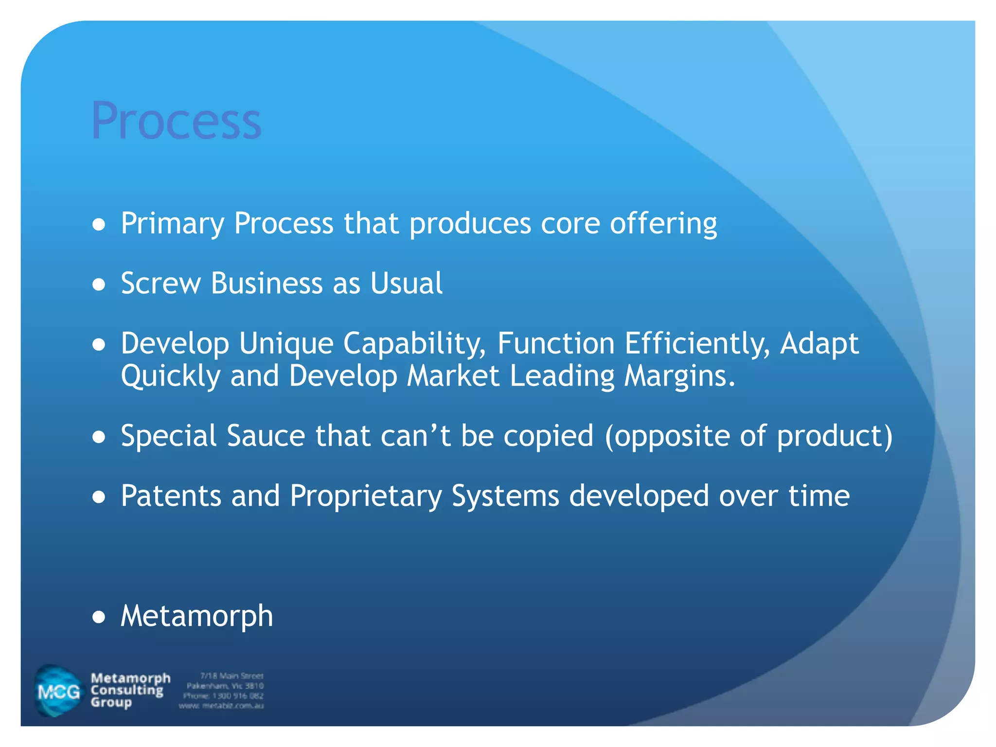 Process
● Primary Process that produces core offering
● Screw Business as Usual
● Develop Unique Capability, Function Efficiently, Adapt
Quickly and Develop Market Leading Margins.
● Special Sauce that can’t be copied (opposite of product)
● Patents and Proprietary Systems developed over time
!
● Metamorph
 