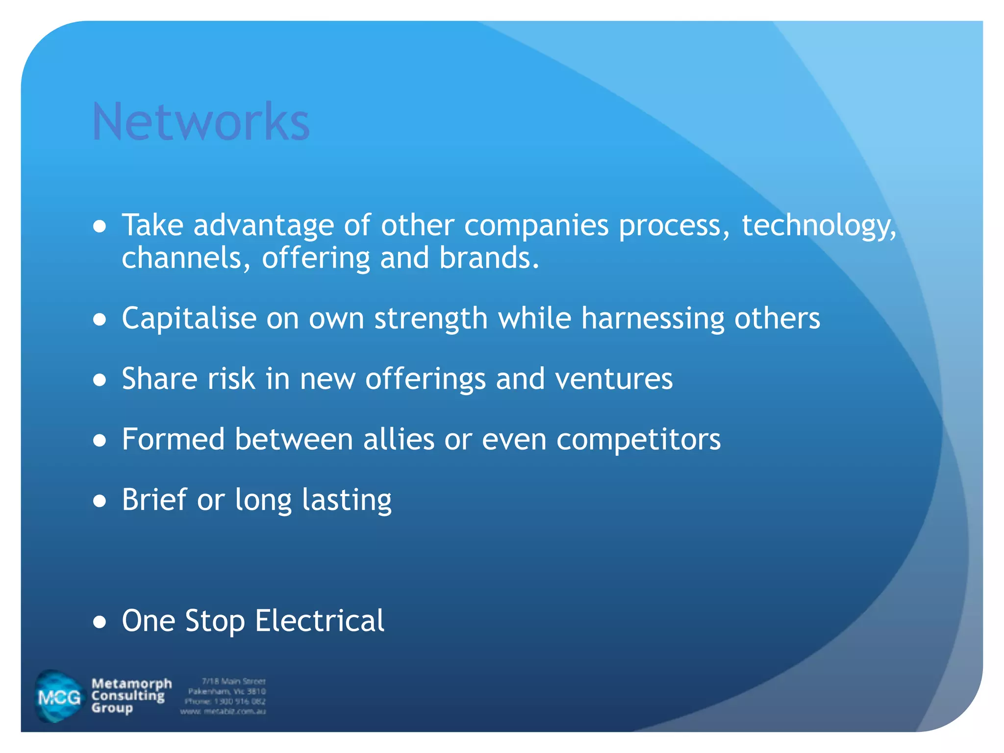 Networks
● Take advantage of other companies process, technology,
channels, offering and brands.
● Capitalise on own strength while harnessing others
● Share risk in new offerings and ventures
● Formed between allies or even competitors
● Brief or long lasting
!
● One Stop Electrical
 