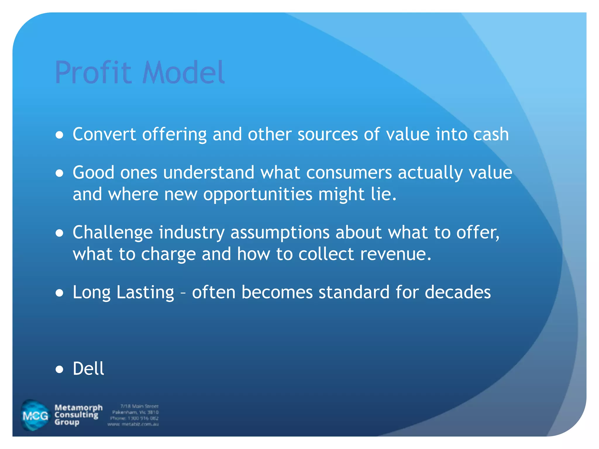 Profit Model
● Convert offering and other sources of value into cash
● Good ones understand what consumers actually value
and where new opportunities might lie.
● Challenge industry assumptions about what to offer,
what to charge and how to collect revenue.
● Long Lasting – often becomes standard for decades
!
● Dell
 