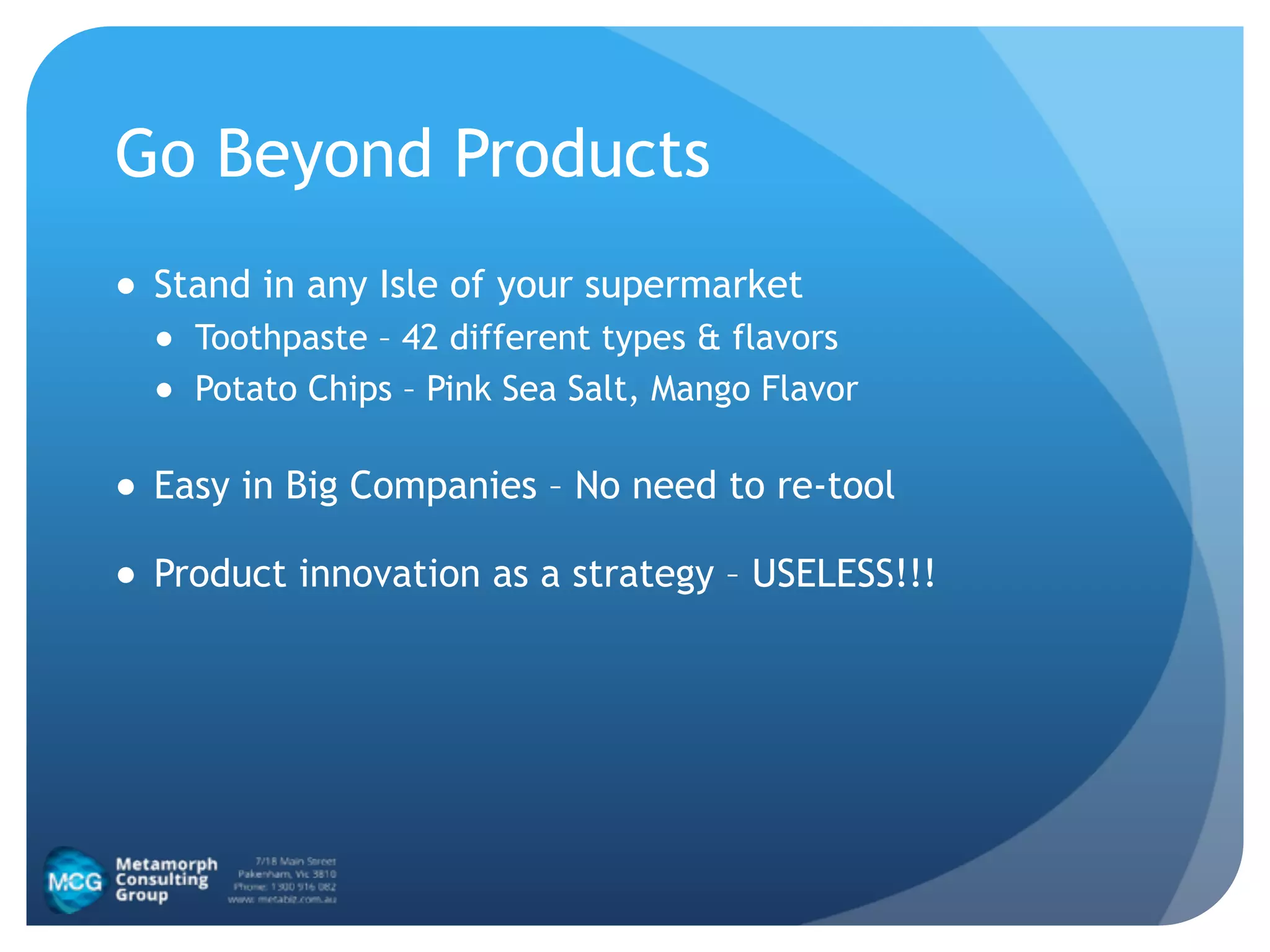 Go Beyond Products
● Stand in any Isle of your supermarket
● Toothpaste – 42 different types & flavors
● Potato Chips – Pink Sea Salt, Mango Flavor
● Easy in Big Companies – No need to re-tool
● Product innovation as a strategy – USELESS!!!
 