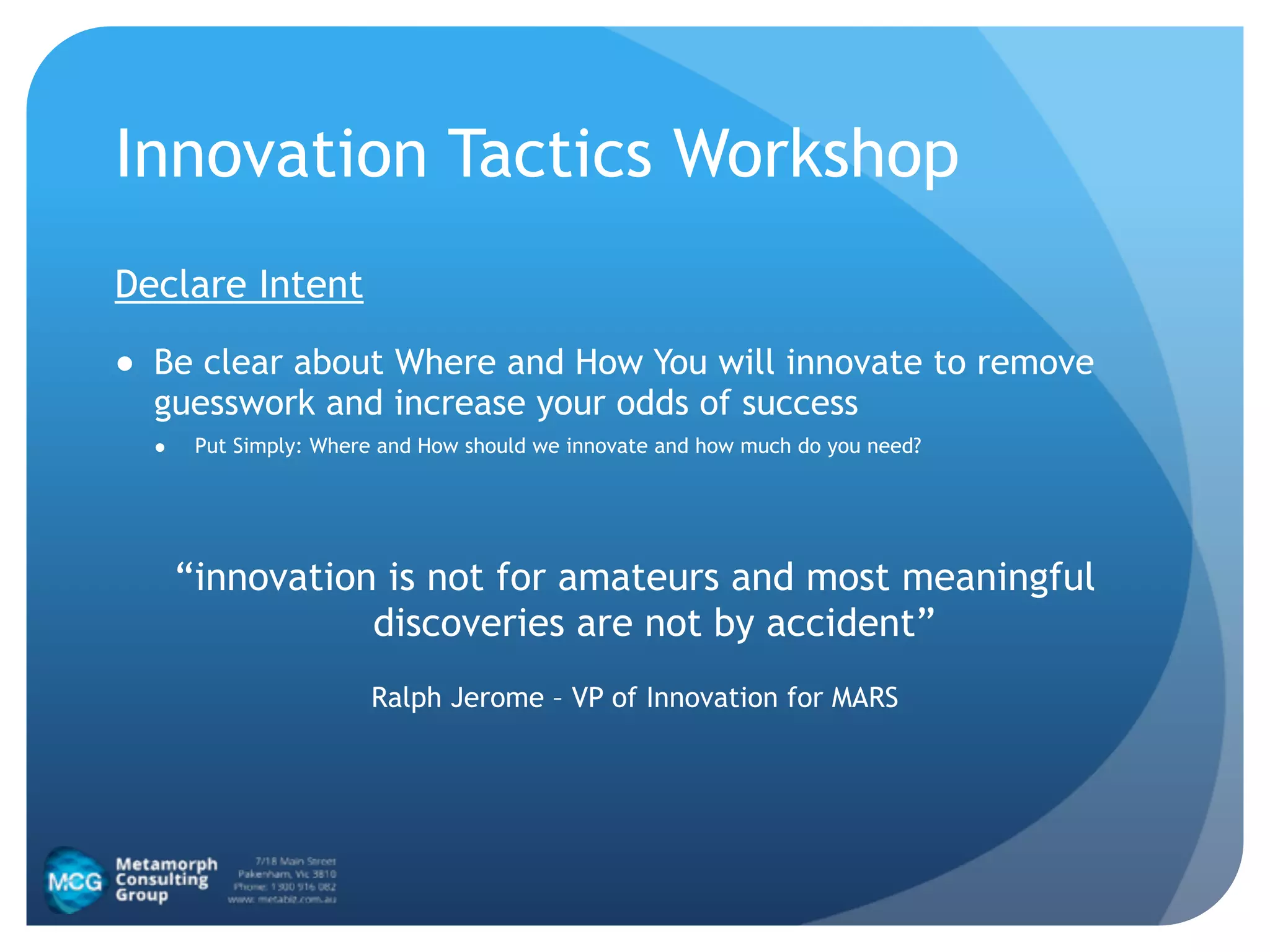 Innovation Tactics Workshop
Declare Intent
● Be clear about Where and How You will innovate to remove
guesswork and increase your odds of success
● Put Simply: Where and How should we innovate and how much do you need?
!
“innovation is not for amateurs and most meaningful
discoveries are not by accident”
Ralph Jerome – VP of Innovation for MARS
 