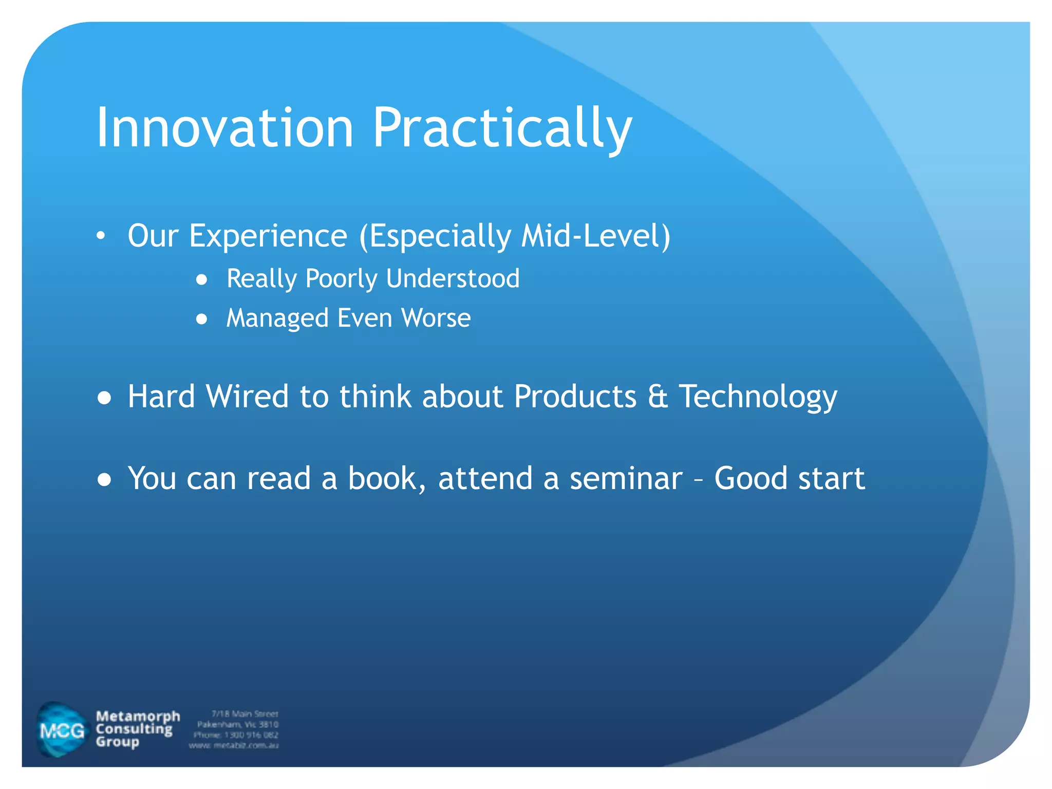Innovation Practically
• Our Experience (Especially Mid-Level)
● Really Poorly Understood
● Managed Even Worse
● Hard Wired to think about Products & Technology
● You can read a book, attend a seminar – Good start
 