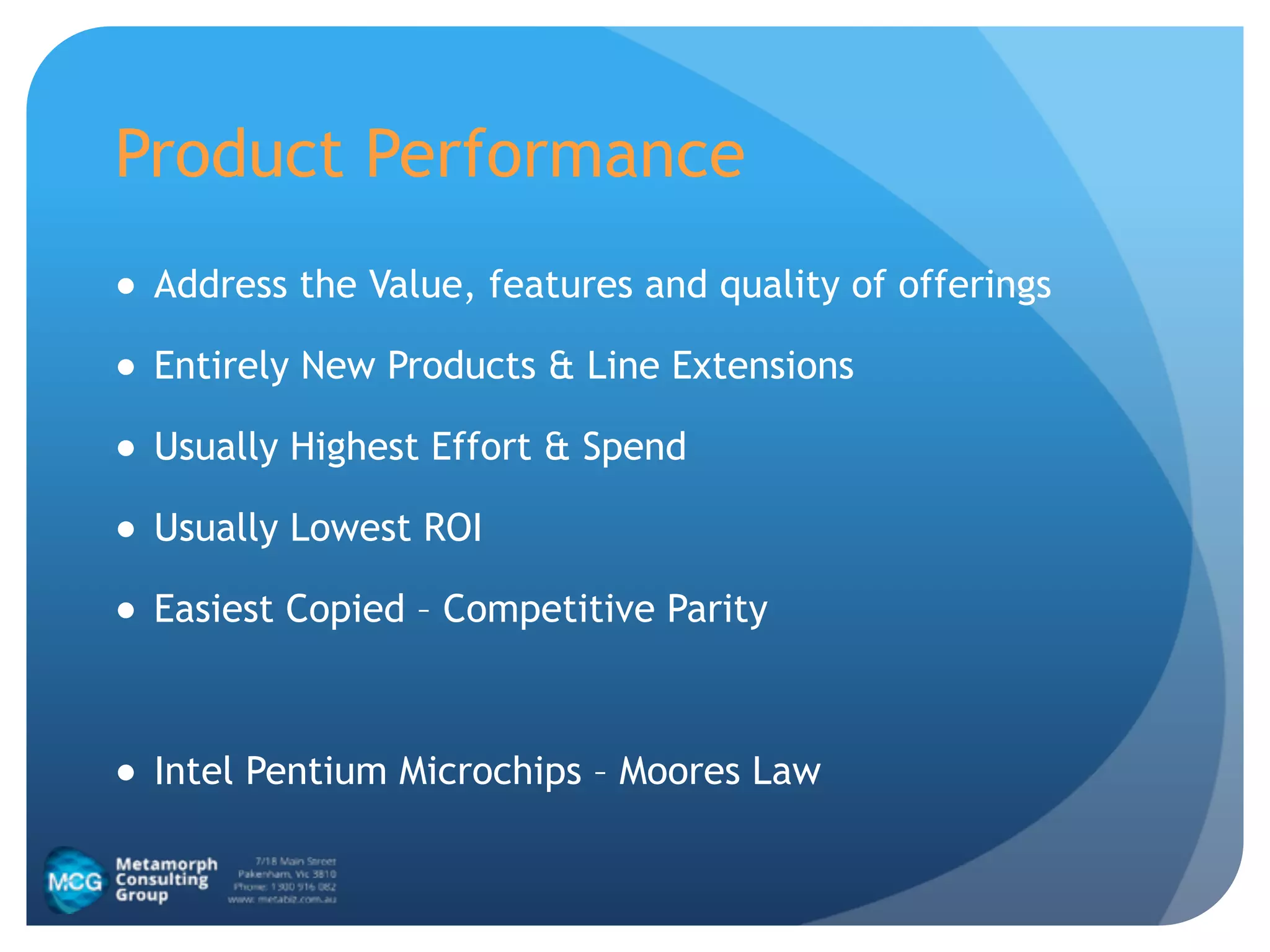 Product Performance
● Address the Value, features and quality of offerings
● Entirely New Products & Line Extensions
● Usually Highest Effort & Spend
● Usually Lowest ROI
● Easiest Copied – Competitive Parity
!
● Intel Pentium Microchips – Moores Law
 