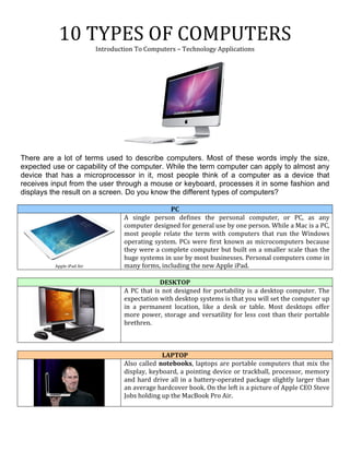 10	
  TYPES	
  OF	
  COMPUTERS	
  
Introduction	
  To	
  Computers	
  –	
  Technology	
  Applications	
  
	
  
	
  
	
  
There are a lot of terms used to describe computers. Most of these words imply the size,
expected use or capability of the computer. While the term computer can apply to almost any
device that has a microprocessor in it, most people think of a computer as a device that
receives input from the user through a mouse or keyboard, processes it in some fashion and
displays the result on a screen. Do you know the different types of computers?
PC	
  
	
  
Apple	
  iPad	
  Air	
  
A	
   single	
   person	
   defines	
   the	
   personal	
   computer,	
   or	
   PC,	
   as	
   any	
  
computer	
  designed	
  for	
  general	
  use	
  by	
  one	
  person.	
  While	
  a	
  Mac	
  is	
  a	
  PC,	
  
most	
   people	
   relate	
   the	
   term	
   with	
   computers	
   that	
   run	
   the	
   Windows	
  
operating	
  system.	
  PCs	
  were	
  first	
  known	
  as	
  microcomputers	
  because	
  
they	
  were	
  a	
  complete	
  computer	
  but	
  built	
  on	
  a	
  smaller	
  scale	
  than	
  the	
  
huge	
  systems	
  in	
  use	
  by	
  most	
  businesses.	
  Personal	
  computers	
  come	
  in	
  
many	
  forms,	
  including	
  the	
  new	
  Apple	
  iPad.	
  
	
  
DESKTOP	
  
	
  
A	
  PC	
  that	
  is	
  not	
  designed	
  for	
  portability	
  is	
  a	
  desktop	
  computer.	
  The	
  
expectation	
  with	
  desktop	
  systems	
  is	
  that	
  you	
  will	
  set	
  the	
  computer	
  up	
  
in	
   a	
   permanent	
   location,	
   like	
   a	
   desk	
   or	
   table.	
   Most	
   desktops	
   offer	
  
more	
  power,	
  storage	
  and	
  versatility	
  for	
  less	
  cost	
  than	
  their	
  portable	
  
brethren.	
  
	
  
LAPTOP	
  
	
  
Also	
  called	
  notebooks,	
  laptops	
  are	
  portable	
  computers	
  that	
  mix	
  the	
  
display,	
  keyboard,	
  a	
  pointing	
  device	
  or	
  trackball,	
  processor,	
  memory	
  
and	
  hard	
  drive	
  all	
  in	
  a	
  battery-­‐operated	
  package	
  slightly	
  larger	
  than	
  
an	
  average	
  hardcover	
  book.	
  On	
  the	
  left	
  is	
  a	
  picture	
  of	
  Apple	
  CEO	
  Steve	
  
Jobs	
  holding	
  up	
  the	
  MacBook	
  Pro	
  Air.	
  
	
  
	
  
	
  
 