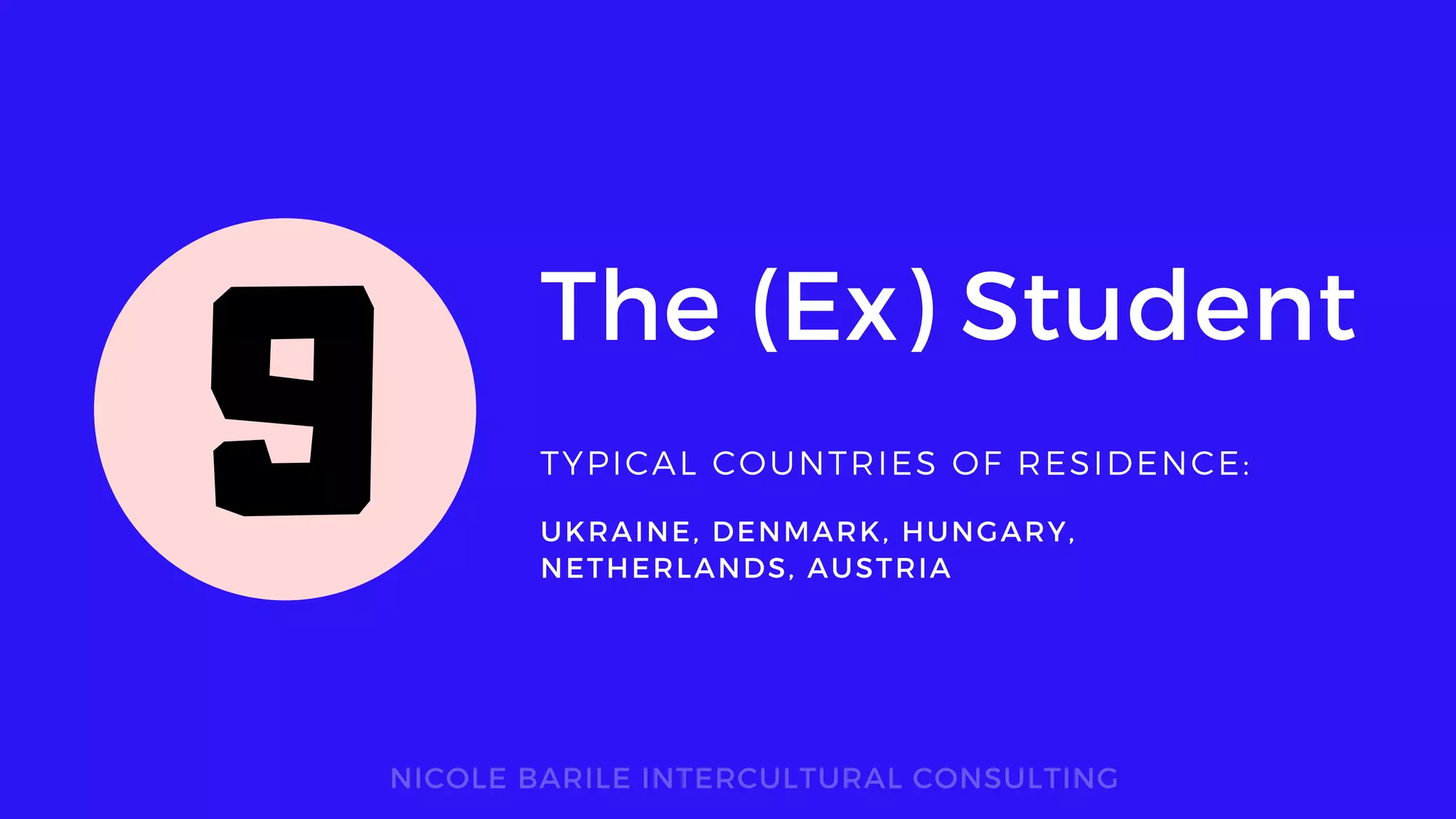 The (Ex) Student
TYPICAL COUNTRIES OF RESIDENCE:
NICOLE BARILE INTERCULTURAL CONSULTING
UKRAINE, DENMARK, HUNGARY,
NETHERLANDS, AUSTRIA
9
 